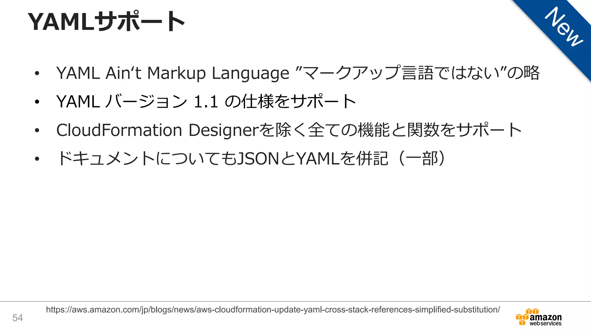 YAMLサポート
• YAML Ain‘t Markup Language ”マークアップ言語ではない”の略
• YAML バージョン 1.1 の仕様をサポート
• CloudFormation Designerを除く全ての機能と関数をサポート
• ドキュメントについてもJSONとYAMLを併記（一部）
54
https://aws.amazon.com/jp/blogs/news/aws-cloudformation-update-yaml-cross-stack-references-simplified-substitution/
 