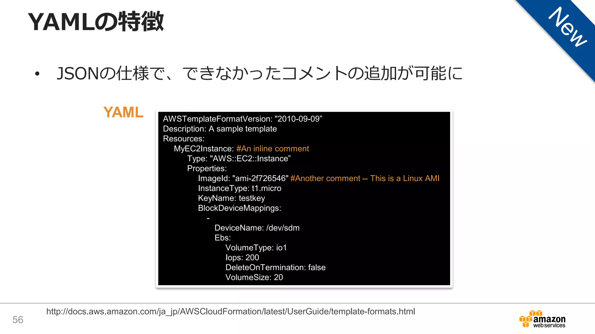 AWSTemplateFormatVersion: "2010-09-09”
Description: A sample template
Resources:
MyEC2Instance: #An inline comment
Type: "AWS::EC2::Instance”
Properties:
ImageId: "ami-2f726546" #Another comment -- This is a Linux AMI
InstanceType: t1.micro
KeyName: testkey
BlockDeviceMappings:
-
DeviceName: /dev/sdm
Ebs:
VolumeType: io1
Iops: 200
DeleteOnTermination: false
VolumeSize: 20
YAMLの特徴
• JSONの仕様で、できなかったコメントの追加が可能に
56
http://docs.aws.amazon.com/ja_jp/AWSCloudFormation/latest/UserGuide/template-formats.html
YAML
 
