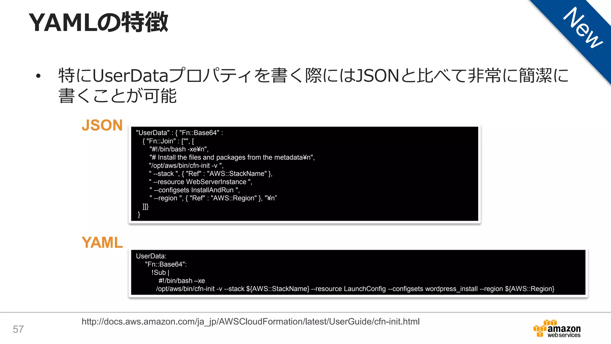 YAMLの特徴
• 特にUserDataプロパティを書く際にはJSONと比べて非常に簡潔に
書くことが可能
57
http://docs.aws.amazon.com/ja_jp/AWSCloudFormation/latest/UserGuide/cfn-init.html
"UserData" : { "Fn::Base64" :
{ "Fn::Join" : ["", [
"#!/bin/bash -xe¥n",
"# Install the files and packages from the metadata¥n",
"/opt/aws/bin/cfn-init -v ",
" --stack ", { "Ref" : "AWS::StackName" },
" --resource WebServerInstance ",
" --configsets InstallAndRun ",
" --region ", { "Ref" : "AWS::Region" }, "¥n”
]]}
}
UserData:
"Fn::Base64":
!Sub |
#!/bin/bash –xe
/opt/aws/bin/cfn-init -v --stack ${AWS::StackName} --resource LaunchConfig --configsets wordpress_install --region ${AWS::Region}
JSON
YAML
 