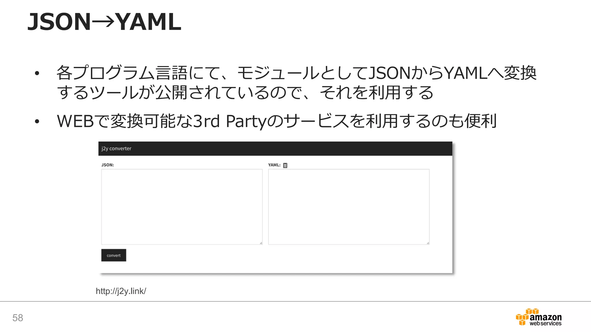 JSON→YAML
• 各プログラム言語にて、モジュールとしてJSONからYAMLへ変換
するツールが公開されているので、それを利用する
• WEBで変換可能な3rd Partyのサービスを利用するのも便利
58
http://j2y.link/
 
