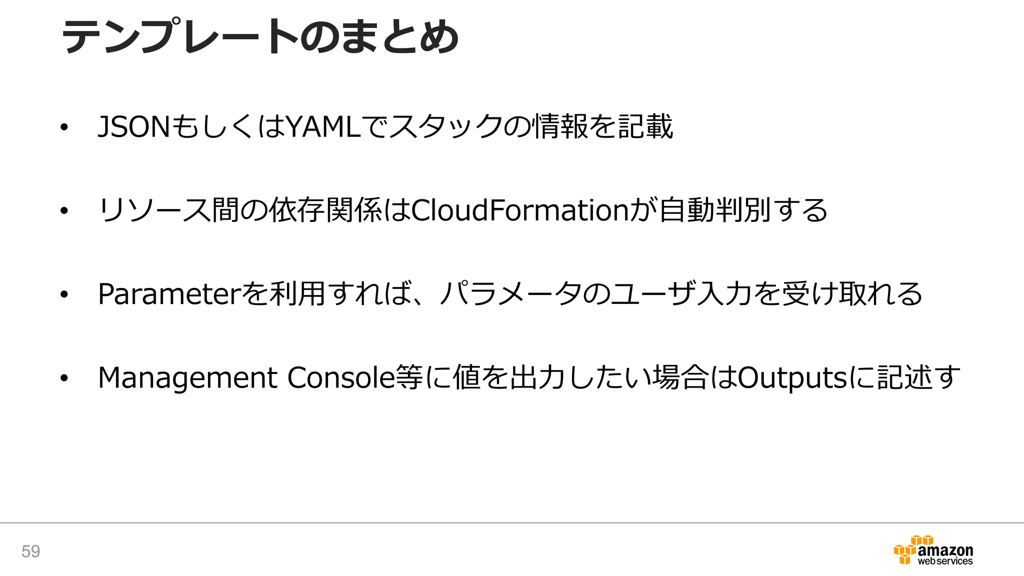• JSONもしくはYAMLでスタックの情報を記載
• リソース間の依存関係はCloudFormationが自動判別する
• Parameterを利用すれば、パラメータのユーザ入力を受け取れる
• Management Console等に値を出力したい場合はOutputsに記述す
テンプレートのまとめ
59
 