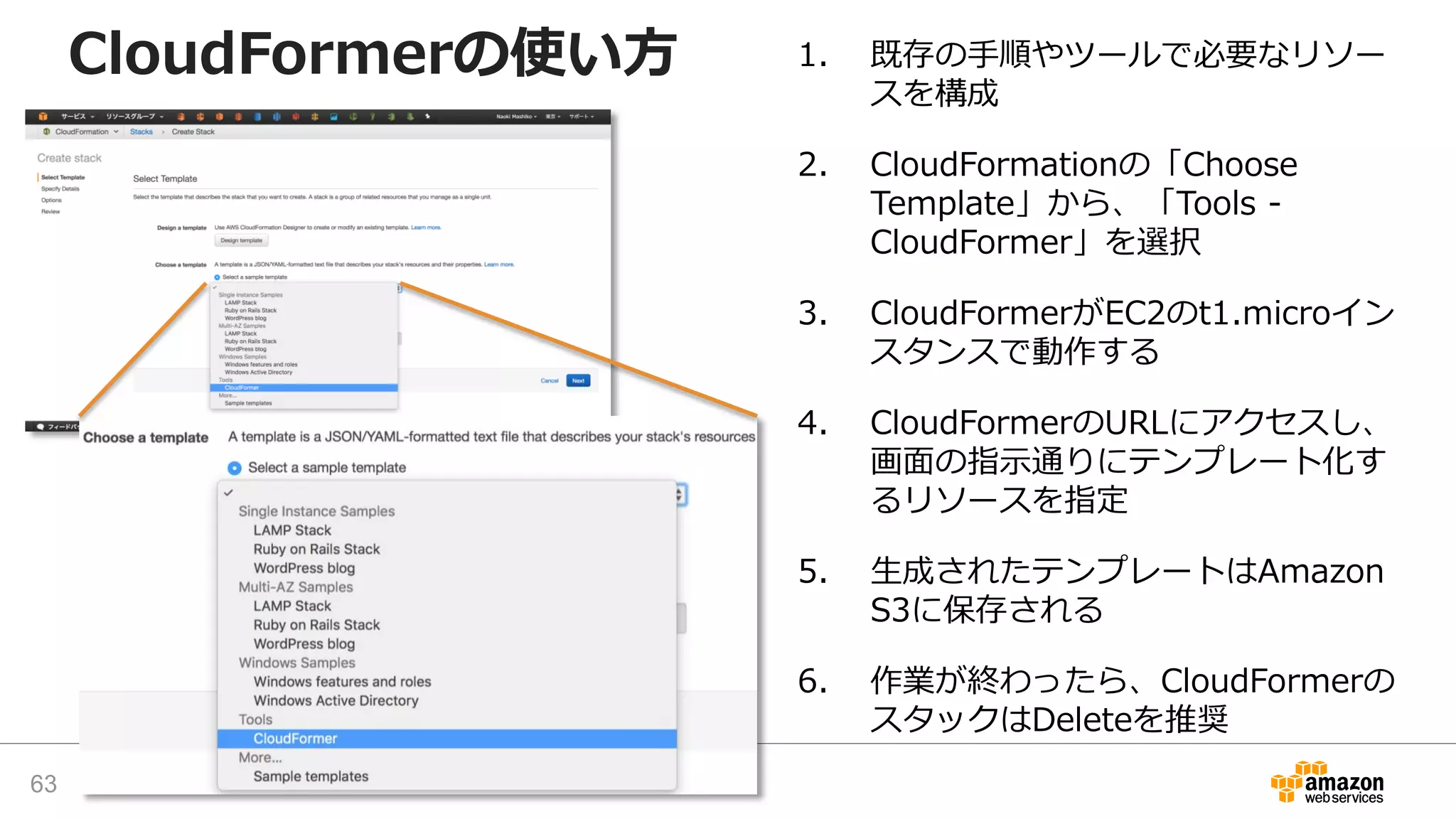 CloudFormerの使い方 1. 既存の手順やツールで必要なリソー
スを構成
2. CloudFormationの「Choose
Template」から、「Tools -
CloudFormer」を選択
3. CloudFormerがEC2のt1.microイン
スタンスで動作する
4. CloudFormerのURLにアクセスし、
画面の指示通りにテンプレート化す
るリソースを指定
5. 生成されたテンプレートはAmazon
S3に保存される
6. 作業が終わったら、CloudFormerの
スタックはDeleteを推奨
63
 