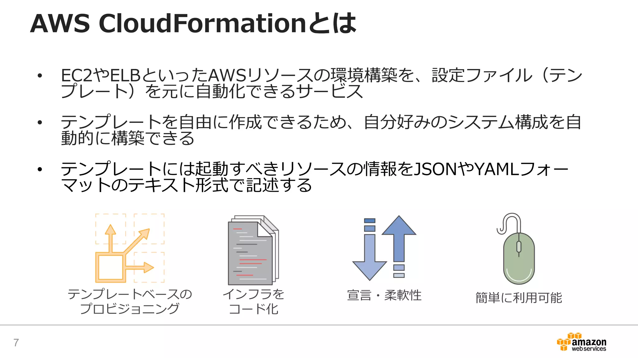 AWS CloudFormationとは
• EC2やELBといったAWSリソースの環境構築を、設定ファイル（テン
プレート）を元に自動化できるサービス
• テンプレートを自由に作成できるため、自分好みのシステム構成を自
動的に構築できる
• テンプレートには起動すべきリソースの情報をJSONやYAMLフォー
マットのテキスト形式で記述する
テンプレートベースの
プロビジョニング
インフラを
コード化
宣言・柔軟性 簡単に利用可能
7
 