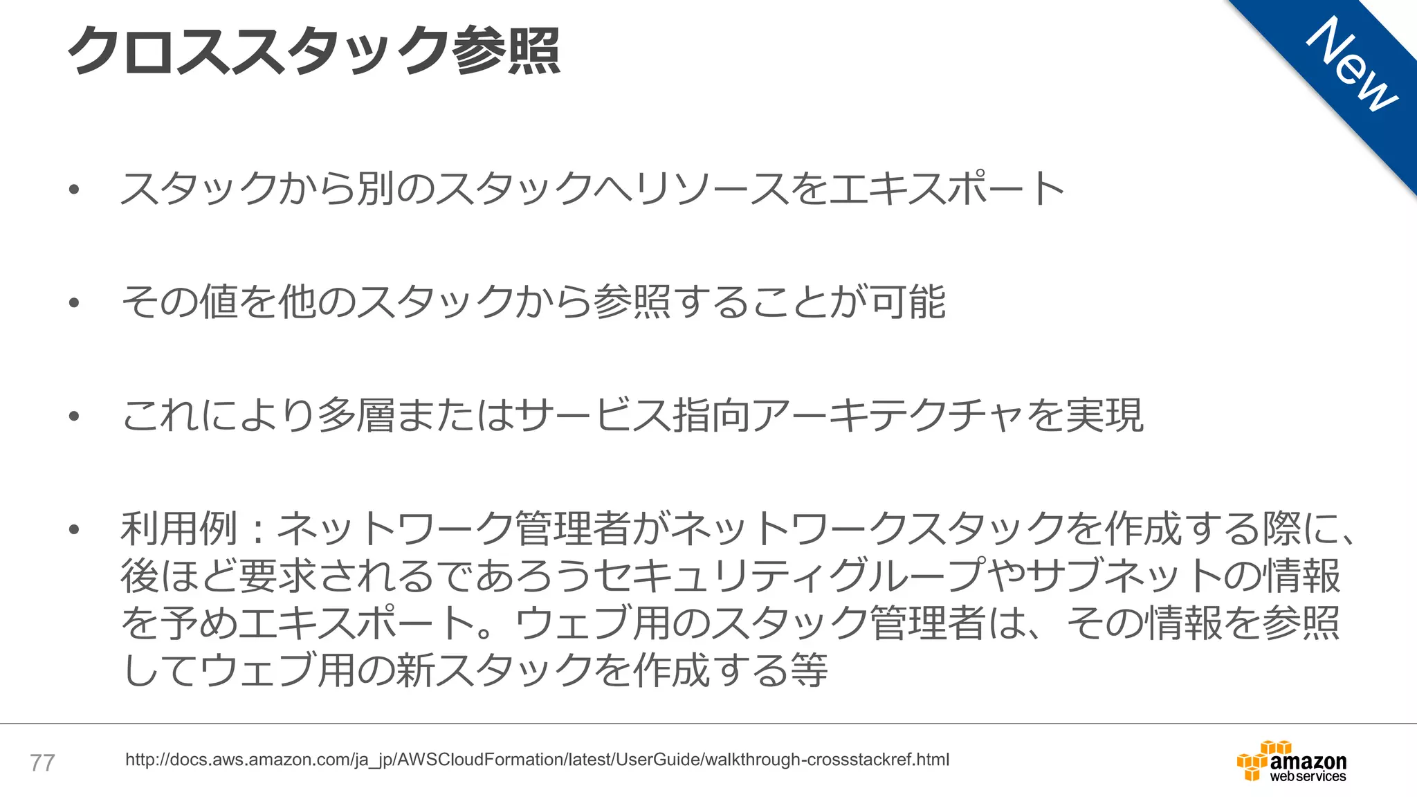 クロススタック参照
• スタックから別のスタックへリソースをエキスポート
• その値を他のスタックから参照することが可能
• これにより多層またはサービス指向アーキテクチャを実現
• 利用例：ネットワーク管理者がネットワークスタックを作成する際に、
後ほど要求されるであろうセキュリティグループやサブネットの情報
を予めエキスポート。ウェブ用のスタック管理者は、その情報を参照
してウェブ用の新スタックを作成する等
77 http://docs.aws.amazon.com/ja_jp/AWSCloudFormation/latest/UserGuide/walkthrough-crossstackref.html
 