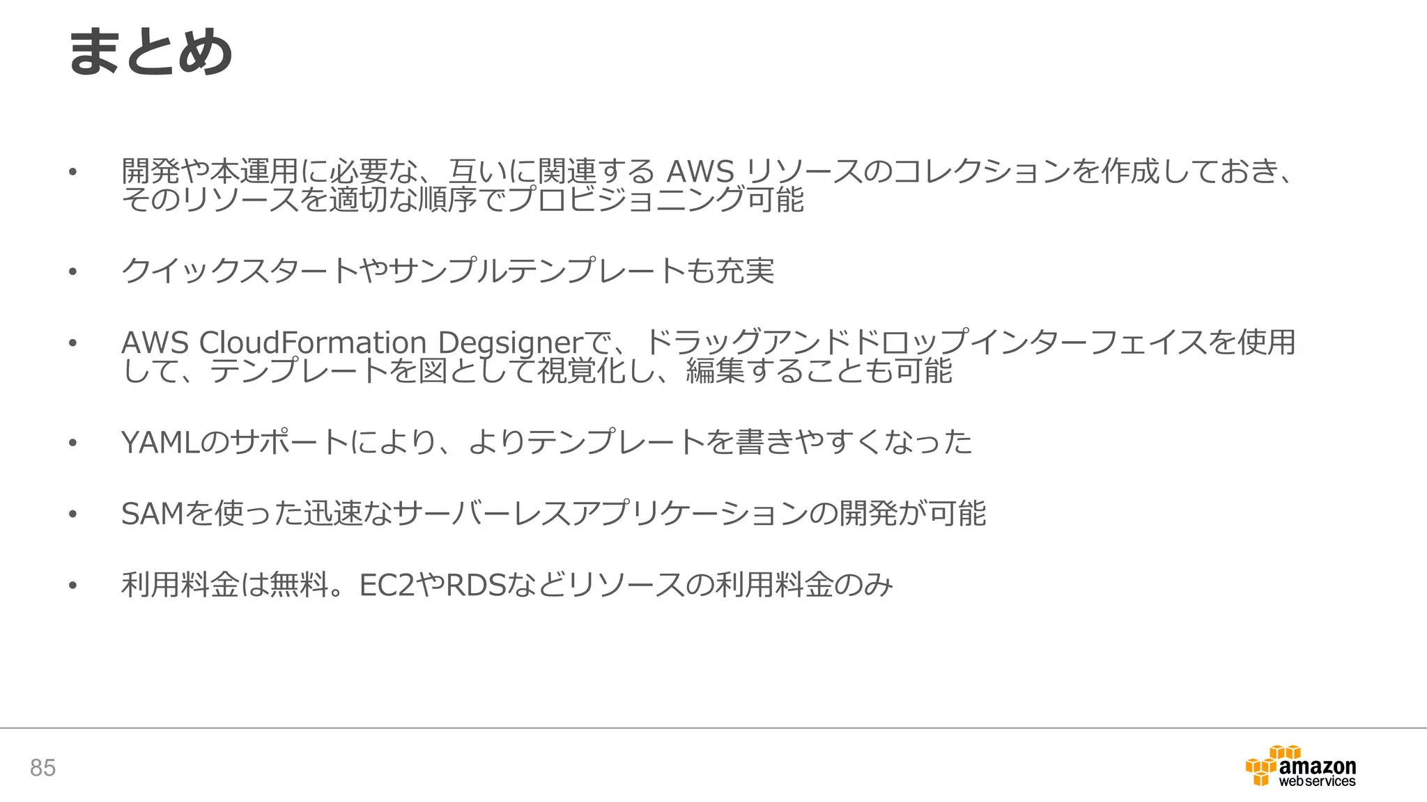 まとめ
• 開発や本運用に必要な、互いに関連する AWS リソースのコレクションを作成しておき、
そのリソースを適切な順序でプロビジョニング可能
• クイックスタートやサンプルテンプレートも充実
• AWS CloudFormation Degsignerで、ドラッグアンドドロップインターフェイスを使用
して、テンプレートを図として視覚化し、編集することも可能
• YAMLのサポートにより、よりテンプレートを書きやすくなった
• SAMを使った迅速なサーバーレスアプリケーションの開発が可能
• 利用料金は無料。EC2やRDSなどリソースの利用料金のみ
85
 
