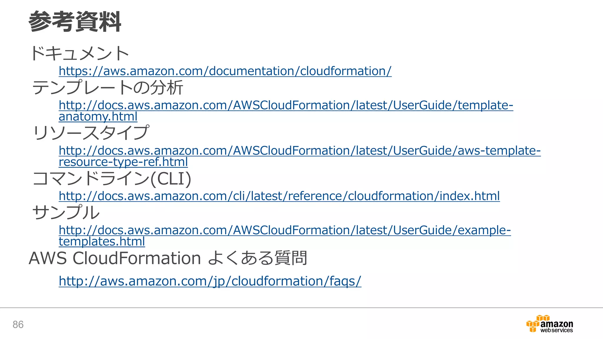 参考資料
ドキュメント
https://aws.amazon.com/documentation/cloudformation/
テンプレートの分析
http://docs.aws.amazon.com/AWSCloudFormation/latest/UserGuide/template-
anatomy.html
リソースタイプ
http://docs.aws.amazon.com/AWSCloudFormation/latest/UserGuide/aws-template-
resource-type-ref.html
コマンドライン(CLI)
http://docs.aws.amazon.com/cli/latest/reference/cloudformation/index.html
サンプル
http://docs.aws.amazon.com/AWSCloudFormation/latest/UserGuide/example-
templates.html
AWS CloudFormation よくある質問
http://aws.amazon.com/jp/cloudformation/faqs/
86
 