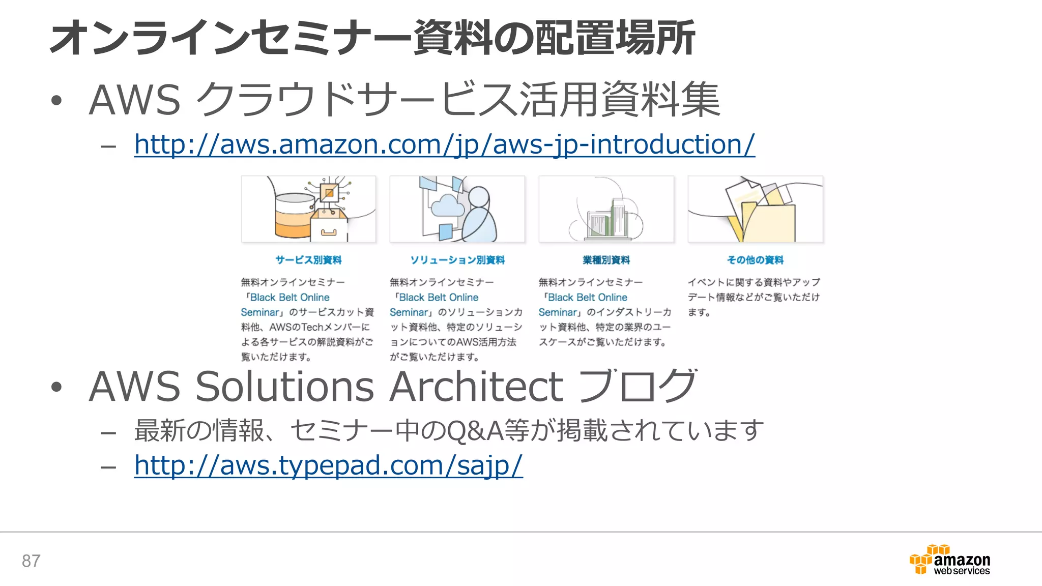 オンラインセミナー資料の配置場所
• AWS クラウドサービス活用資料集
– http://aws.amazon.com/jp/aws-jp-introduction/
• AWS Solutions Architect ブログ
– 最新の情報、セミナー中のQ&A等が掲載されています
– http://aws.typepad.com/sajp/
87
 