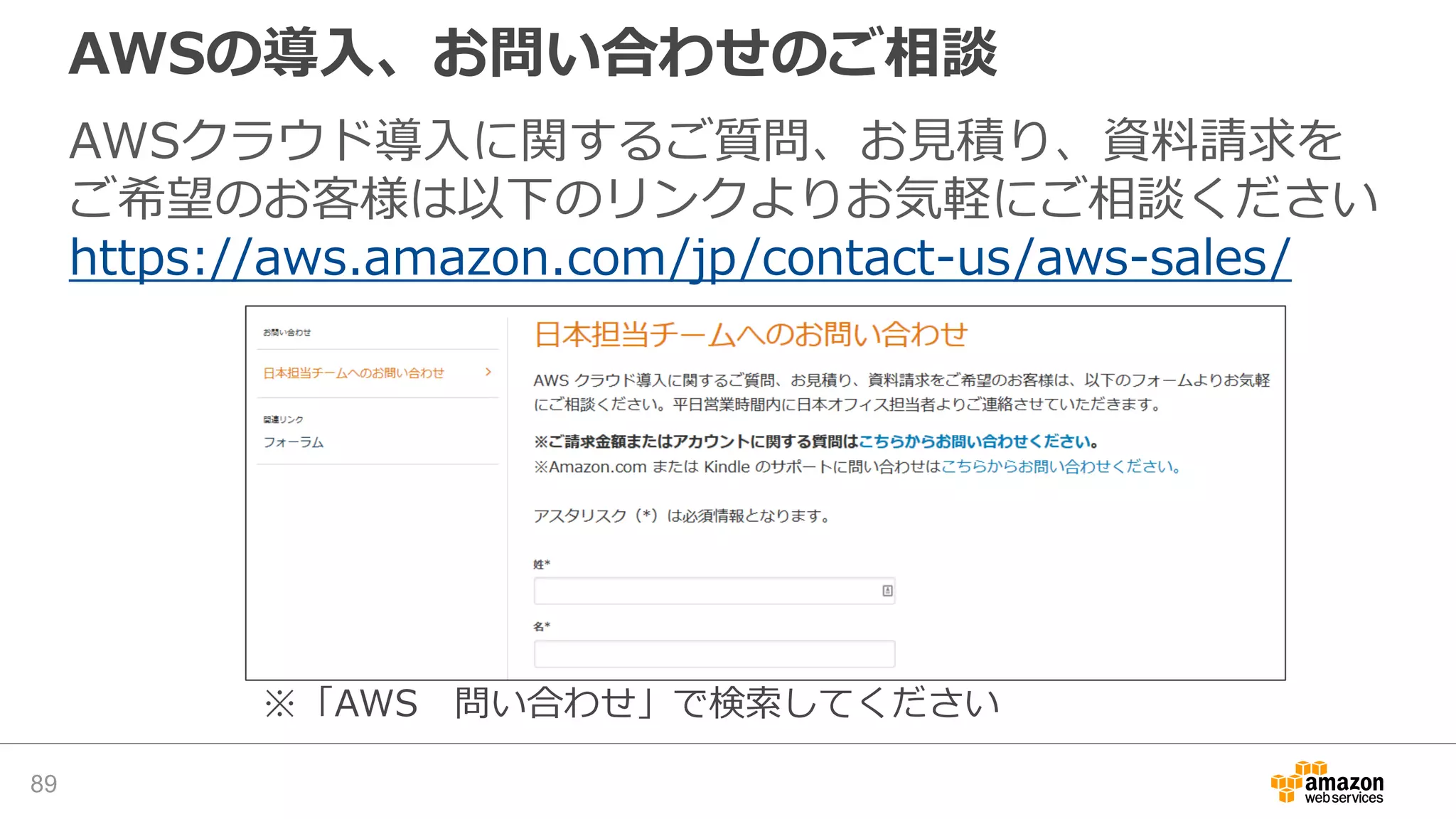 AWSの導入、お問い合わせのご相談
AWSクラウド導入に関するご質問、お見積り、資料請求を
ご希望のお客様は以下のリンクよりお気軽にご相談ください
https://aws.amazon.com/jp/contact-us/aws-sales/
※「AWS 問い合わせ」で検索してください
89
 