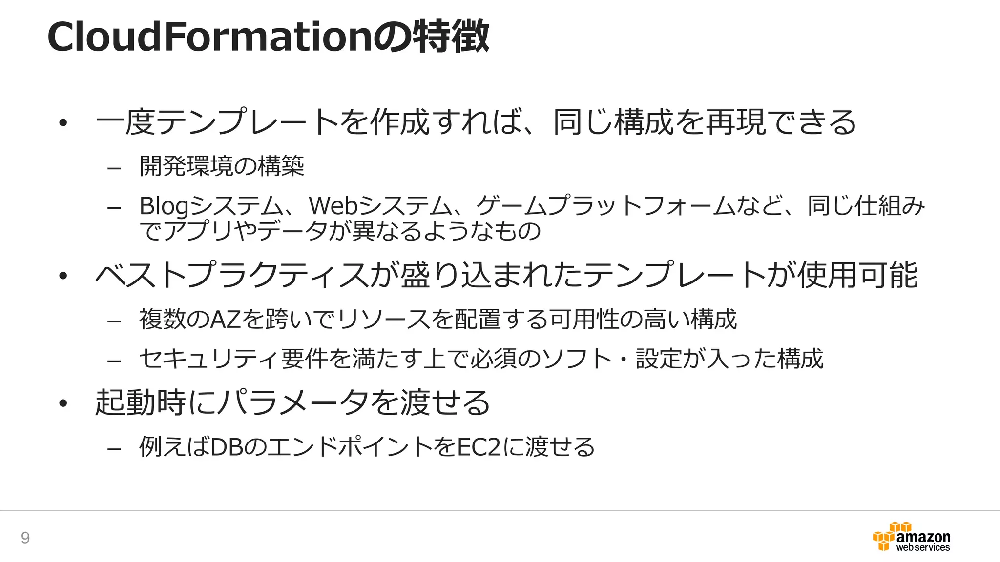 CloudFormationの特徴
• 一度テンプレートを作成すれば、同じ構成を再現できる
– 開発環境の構築
– Blogシステム、Webシステム、ゲームプラットフォームなど、同じ仕組み
でアプリやデータが異なるようなもの
• ベストプラクティスが盛り込まれたテンプレートが使用可能
– 複数のAZを跨いでリソースを配置する可用性の高い構成
– セキュリティ要件を満たす上で必須のソフト・設定が入った構成
• 起動時にパラメータを渡せる
– 例えばDBのエンドポイントをEC2に渡せる
9
 