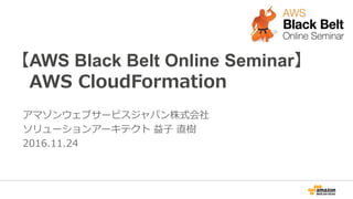 【AWS Black Belt Online Seminar】
AWS CloudFormation
アマゾンウェブサービスジャパン株式会社
ソリューションアーキテクト 益子 直樹
2016.11.24
 