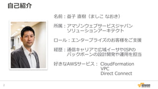 自己紹介
名前：益子 直樹（ましこ なおき）
所属：アマゾンウェブサービスジャパン
ソリューションアーキテクト
ロール：エンタープライズのお客様をご支援
経歴：通信キャリアで広域イーサやISPの
バックボーンの設計開発や運用を担当
好きなAWSサービス： CloudFormation
VPC
Direct Connect
2
 