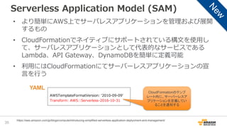 Serverless Application Model (SAM)
35
https://aws.amazon.com/jp/blogs/compute/introducing-simplified-serverless-application-deplyoment-and-management/
• より簡単にAWS上でサーバレスアプリケーションを管理および展開
するもの
• CloudFormationでネイティブにサポートされている構文を使用し
て、サーバレスアプリケーションとして代表的なサービスである
Lambda、API Gateway、DynamoDBを簡単に定義可能
• 利用にはCloudFormationにてサーバーレスアプリケーションの宣
言を行う
AWSTemplateFormatVersion: '2010-09-09’
Transform: AWS::Serverless-2016-10-31
CloudFormationのテンプ
レート内に、サーバーレスア
プリケーションを定義してい
ることを通知する
YAML
 