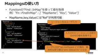 Mappingsの使い方
• Functionの”Find::InMap”を使って値を取得
例）"Fn::FindInMap" : [ "MapName", "Key", "Value"]
• MapName,key,Valueには”Ref”が利用可能
"Mappings" : {
"RegionTable" : {
"us-east-1" : {
"AMI" : "ami-8c1fece5“,
“KeyPair” : “myKey-east”
},
“us-west-1” : {
“AMI” : “ami-3bc9997e“,
“KeyPair” : “myKey-west”
},
"ap-northeast-1" : {
"AMI" : "ami-300ca731“,
“KeyPair” : “myKey-japan”
}
}
},
“Fn::FindInTemplate”
"Parameters": {
“region":{
"Type":"String",
"Description":”input your region selection."
}}
“Resources" : {
“MyServer":{
“Type":“AWS::EC2::Instance",
“Properties” : {
“ImageId”: {
“Fn:FindInMap” : [ “RegionTable” , { “Ref” : “region” },“AMI” ]
},
}
}
}
リージョン名はユーザ入力
入力されたリージョンに合致す
るAMIの値を取得する
ユーザ入力が”ap-northeast-1”の場合、最
終的な戻り値は”ami-300ca731”となる
49
 