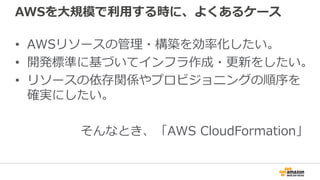 AWSを大規模で利用する時に、よくあるケース
• AWSリソースの管理・構築を効率化したい。
• 開発標準に基づいてインフラ作成・更新をしたい。
• リソースの依存関係やプロビジョニングの順序を
確実にしたい。
そんなとき、「AWS CloudFormation」
 