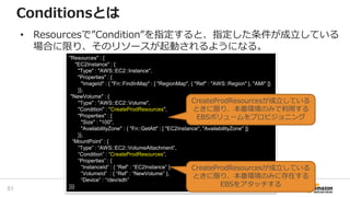 "Resources" : {
"EC2Instance" : {
"Type" : "AWS::EC2::Instance",
"Properties" : {
"ImageId" : { "Fn::FindInMap" : [ "RegionMap", { "Ref" : "AWS::Region" }, "AMI" ]}
}},
"NewVolume" : {
"Type" : "AWS::EC2::Volume",
"Condition" : "CreateProdResources",
"Properties" : {
"Size" : "100",
"AvailabilityZone" : { "Fn::GetAtt" : [ "EC2Instance", "AvailabilityZone" ]}
}},
“MountPoint” : {
“Type” : “AWS::EC2::VolumeAttachment”,
“Condition” : “CreateProdResources”,
“Properties” : {
“InstanceId” : { “Ref” : “EC2Instance” },
“VolumeId” : { “Ref” : “NewVolume” },
“Device” : “/dev/sdh”
}}}
Conditionsとは
CreateProdResourcesが成立している
ときに限り、本番環境のみに存在する
EBSをアタッチする
CreateProdResourcesが成立している
ときに限り、本番環境のみで利用する
EBSボリュームをプロビジョニング
• Resourcesで”Condition”を指定すると、指定した条件が成立している
場合に限り、そのリソースが起動されるようになる。
51
 