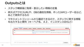 Outputsとは
• スタック構築後に取得・表示したい情報の定義
• 例えばアクセスURLや、DBの通信先情報、作ったIAMユーザー名など、
あとで使用するもの
• マネジメントコンソールから確認できるので、スタックに関する情報
を出力すると便利（キーペア名、ＡＺ、インスタンスIDなど）
52
 