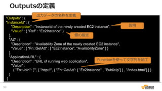 "Outputs" : {
"InstanceId" : {
"Description" : "InstanceId of the newly created EC2 instance",
"Value" : { "Ref" : "Ec2Instance" }
},
"AZ" : {
"Description" : "Availability Zone of the newly created EC2 instance",
"Value" : { "Fn::GetAtt" : [ "Ec2Instance", "AvailabilityZone" ] }
},
"ApplicationURL" : {
"Description" : "URL of running web application",
"Value" :
{ "Fn::Join": ["", [ "http://", { "Fn::GetAtt": [ "Ec2Instance" , "PublicIp"] } , "/index.html"] ] }
}
}
出力データの名称を定義
説明
値の指定
Functionを使って文字列を加工
Outputsの定義
53
 