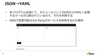 JSON→YAML
• 各プログラム言語にて、モジュールとしてJSONからYAMLへ変換
するツールが公開されているので、それを利用する
• WEBで変換可能な3rd Partyのサービスを利用するのも便利
58
http://j2y.link/
 