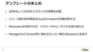 • JSONもしくはYAMLでスタックの情報を記載
• リソース間の依存関係はCloudFormationが自動判別する
• Parameterを利用すれば、パラメータのユーザ入力を受け取れる
• Management Console等に値を出力したい場合はOutputsに記述す
テンプレートのまとめ
59
 