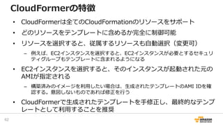 CloudFormerの特徴
• CloudFormerは全てのCloudFormationのリソースをサポート
• どのリソースをテンプレートに含めるか完全に制御可能
• リソースを選択すると、従属するリソースも自動選択（変更可）
– 例えば、EC2インスタンスを選択すると、EC2インスタンスが必要とするセキュリ
ティグループもテンプレートに含まれるようになる
• EC2インスタンスを選択すると、そのインスタンスが起動された元の
AMIが指定される
– 構築済みのイメージを利用したい場合は、生成されたテンプレートのAMI IDを確
認する。意図しないものであれば修正を行う
• CloudFormerで生成されたテンプレートを手修正し、最終的なテンプ
レートとして利用することを推奨
62
 