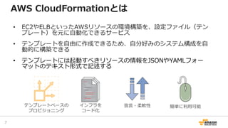 AWS CloudFormationとは
• EC2やELBといったAWSリソースの環境構築を、設定ファイル（テン
プレート）を元に自動化できるサービス
• テンプレートを自由に作成できるため、自分好みのシステム構成を自
動的に構築できる
• テンプレートには起動すべきリソースの情報をJSONやYAMLフォー
マットのテキスト形式で記述する
テンプレートベースの
プロビジョニング
インフラを
コード化
宣言・柔軟性 簡単に利用可能
7
 