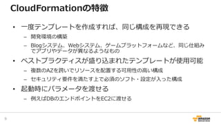 CloudFormationの特徴
• 一度テンプレートを作成すれば、同じ構成を再現できる
– 開発環境の構築
– Blogシステム、Webシステム、ゲームプラットフォームなど、同じ仕組み
でアプリやデータが異なるようなもの
• ベストプラクティスが盛り込まれたテンプレートが使用可能
– 複数のAZを跨いでリソースを配置する可用性の高い構成
– セキュリティ要件を満たす上で必須のソフト・設定が入った構成
• 起動時にパラメータを渡せる
– 例えばDBのエンドポイントをEC2に渡せる
9
 