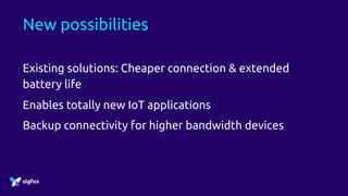 New possibilities
Existing solutions: Cheaper connection & extended
battery life
Enables totally new IoT applications
Backup connectivity for higher bandwidth devices
 