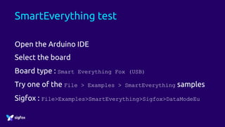 SmartEverything test
Open the Arduino IDE
Select the board
Board type : Smart Everything Fox (USB)
Try one of the File > Examples > SmartEverything samples
Sigfox : File>Examples>SmartEverything>Sigfox>DataModeEu
 
