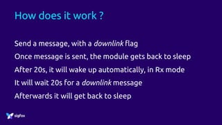 How does it work ?
Send a message, with a downlink flag
Once message is sent, the module gets back to sleep
After 20s, it will wake up automatically, in Rx mode
It will wait 20s for a downlink message
Afterwards it will get back to sleep
 