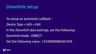 Downlink setup
To setup an automatic callback :
Device Type > Info > Edit
In the Downlink data settings, set the following :
Downlink Mode : DIRECT
Set the following value : 123400000BADCAFE
 