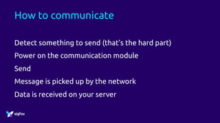 How to communicate
Detect something to send (that’s the hard part)
Power on the communication module
Send
Message is picked up by the network
Data is received on your server
 
