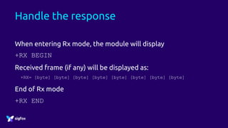 Handle the response
When entering Rx mode, the module will display
+RX BEGIN
Received frame (if any) will be displayed as:
+RX= [byte] [byte] [byte] [byte] [byte] [byte] [byte] [byte]
End of Rx mode
+RX END
 