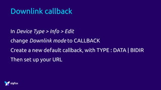 Downlink callback
In Device Type > Info > Edit
change Downlink mode to CALLBACK
Create a new default callback, with TYPE : DATA | BIDIR
Then set up your URL
 