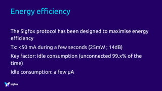 Energy efficiency
The Sigfox protocol has been designed to maximise energy
efficiency
Tx: <50 mA during a few seconds (25mW ; 14dB)
Key factor: idle consumption (unconnected 99.x% of the
time)
Idle consumption: a few µA
 