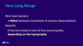 Very Long Range
Best case scenario
+100km between transmitter & receiver (base station)
Real life
A few kms (city) to tens of kms (countryside),
depending on the topography
 