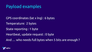 Payload examples
GPS coordinates (lat x lng) : 6 bytes
Temperature: 2 bytes
State reporting : 1 byte
Heartbeat, update request : 0 byte
And … who needs full bytes when 5 bits are enough ?
 
