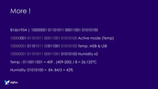 More !
816b1954 | 10000001 01101011 00011001 01010100
10000001 01101011 00011001 01010100 Active mode (Temp)
10000001 01101011 00011001 01010100 Temp. MSB & LSB
10000001 01101011 00011001 01010100 Humidity x2
Temp : 0110011001 = 409 . (409-200) / 8 = 26.125°C
Humidity: 01010100 = 84. 84/2 = 42%
 