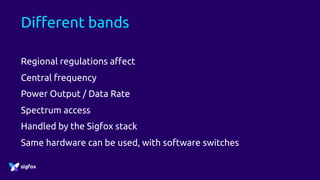 Different bands
Regional regulations affect
Central frequency
Power Output / Data Rate
Spectrum access
Handled by the Sigfox stack
Same hardware can be used, with software switches
 