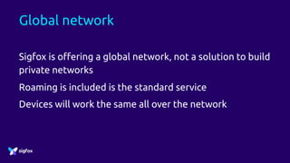 Global network
Sigfox is offering a global network, not a solution to build
private networks
Roaming is included is the standard service
Devices will work the same all over the network
 