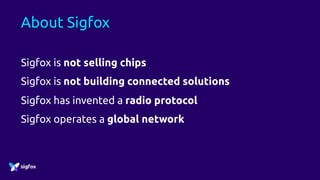 About Sigfox
Sigfox is not selling chips
Sigfox is not building connected solutions
Sigfox has invented a radio protocol
Sigfox operates a global network
 