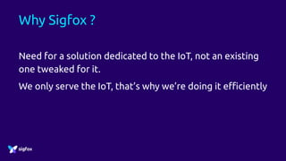 Why Sigfox ?
Need for a solution dedicated to the IoT, not an existing
one tweaked for it.
We only serve the IoT, that’s why we’re doing it efficiently
 