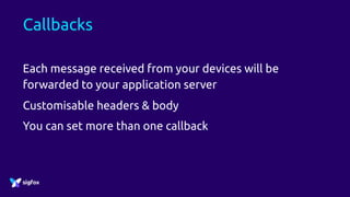 Callbacks
Each message received from your devices will be
forwarded to your application server
Customisable headers & body
You can set more than one callback
 
