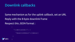Downlink callbacks
Same mechanism as for the uplink callback, set an URL
Reply with the 8-byte downlink frame
Respect this JSON format :
{
'{{deviceId}}': {
'downlinkData':{{data}}
}
}
 