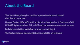 About the Board
The SmartEverything is a multi-purpose development board
distributed by Arrow.
Using a Cortex M0+ MCU with an Arduino bootloader, it features a Telit
LE-868S Sigfox module, BLE, a GPS and various environnement sensors
Full documentation available on smarteverything.it
The Sigfox module documentation is available on telit.com
 