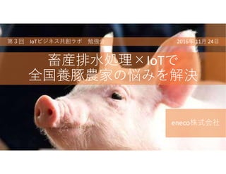 畜産排水処理×IoTで
全国養豚農家の悩みを解決
eneco株式会社
第３回 IoTビジネス共創ラボ 勉強会 2016年 11月 24日
 