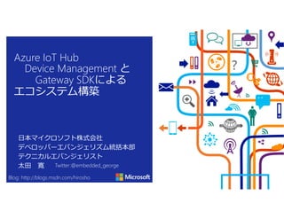 “ ”
Azure IoT Hub
Device Management と
Gateway SDKによる
エコシステム構築
日本マイクロソフト株式会社
デベロッパーエバンジェリズム統括本部
テクニカルエバンジェリスト
太田 寛
1
Twitter:@embedded_george
Blog: http://blogs.msdn.com/hirosho
 