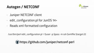Autogen / NETCONF
• Juniper NETCONF client
• edit_conﬁguration.pl for JunOS 14+
• Reads xml-formatted conﬁguration
/usr/bin/perl edit_conﬁguration.pl -l $user -p $pass -m ssh $xmlﬁle $target:22
https://github.com/juniper/netconf-perl
 