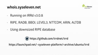 whois.syseleven.net
• Running on IRRd v3.0.8
• RIPE, RADB, BBOI, LEVEL3, NTTCOM, ARIN, ALTDB
• Using downsized RIPE database
https://github.com/irrdnet/irrd
https://launchpad.net/~syseleven-platform/+archive/ubuntu/irrd
 