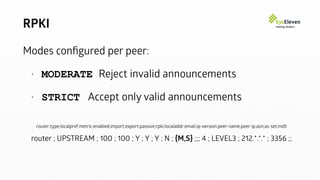 RPKI
Modes conﬁgured per peer:
• MODERATE Reject invalid announcements
• STRICT Accept only valid announcements
router;type;localpref;metric;enabled;import;export;passive;rpki;localaddr;email;ip-version;peer-name;peer-ip;asn;as-set;md5
router ; UPSTREAM ; 100 ; 100 ; Y ; Y ; Y ; N ; {M,S} ;;; 4 ; LEVEL3 ; 212.*.*.* ; 3356 ;;
 