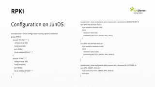 RPKI
Conﬁguration on JunOS:
tvoss@router> show conﬁguration routing-options validation
group RPKI {
session 151.252.**.** {
refresh-time 300;
hold-time 600;
port 8282;
local-address 37.123.**.**;
}
session 37.44.**.** {
refresh-time 300;
hold-time 600;
port 8282;
local-address 37.123.**.**;
}
}
tvoss@router> show conﬁguration policy-options policy-statement 4-DOWNSTREAM-IN
term RPKI-VALIDATION-VALID {
from validation-database valid;
then {
validation-state valid;
community add SYS11_ORIGIN_RPKI_VALID;
}
}
term RPKI-VALIDATION-INVALID {
from validation-database invalid;
then {
validation-state invalid;
community add SYS11_ORIGIN_RPKI_INVALID;
}
}
tvoss@router> show conﬁguration policy-options policy-statement 4-CUSTOMER-IN
term RPKI_REJECT_INVALID {
from community SYS11_ORIGIN_RPKI_INVALID;
then reject;
}
 